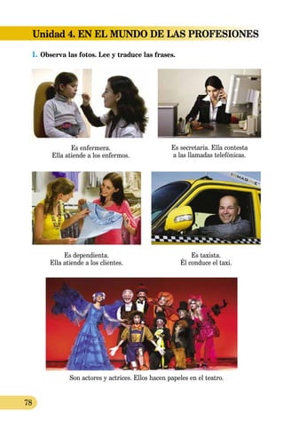 78
Unidad 4. EN EL MUNDO DE LAS PROFESIONES
1.	Observa las fotos. Lee y traduce las frases.
Es enfermera.
Ella atiende a los enfermos.
Es secretaria. Ella contesta
a las llamadas telefónicas.
Son actores y actrices. Ellos hacen papeles en el teatro.
Es dependienta.
Ella atiende a los clientes.
Es taxista.
Él conduce el taxi.
 