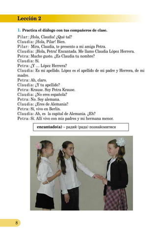 8
Lección 2
1.	Practica el diálogo con tus compañeros de clase.
Pilar: ¡Hola, Claudia! ¿Qué tal?
Claudia: ¡Hola, Pilar! Bien.
Pilar: Mira, Claudia, te presento a mi amiga Petra.
Claudia: ¡Hola, Petra! Encantada. Me llamo Claudia López Herrera.
Petra: Mucho gusto. ¿Es Claudia tu nombre?
Claudia: Sí.
Petra: ¿Y … López Herrera?
Claudia: Es mi apellido. López es el apellido de mi padre y Herrera, de mi
madre.
Petra: Ah, claro.
Claudia: ¿Y tu apellido?
Petra: Krause. Soy Petra Krause.
Claudia: ¿No eres española?
Petra: No. Soy alemana.
Claudia: ¿Eres de Alemania?
Petra: Sí, vivo en Berlín.
Claudia: Ah, es la capital de Alemania. ¿Eh?
Petra: Sí. Allí vivo con mis padres y mi hermana menor.
encantado(a) – радий (рада) познайомитися
 