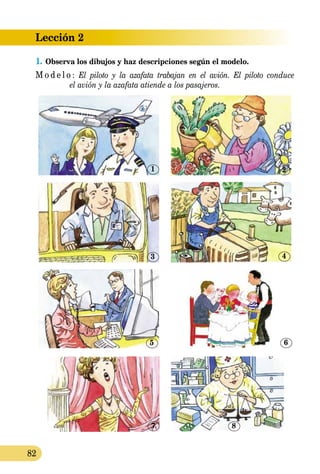 Lección 2
82
1.	Observa los dibujos y haz descripciones según el modelo.
M o d e l o : El piloto y la azafata trabajan en el avión. El piloto conduce
	 el avión y la azafata atiende a los pasajeros.
7
1
3
5
8
2
4
6
 