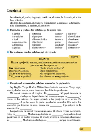 Lección 2
83
la cafetería, el jardín, la granja, la oficina, el avión, la farmacia, el auto-
bús, el teatro
el piloto, la secretaria, el granjero, el conductor, la cantante, la farmacéu-
tica, el camarero, la azafata, el jardinero
2.	Busca, lee y traduce las palabras de la misma raíz.
	 el jardín	 el taxista	 escribir	 el pintor
	 la medicina	 el granjero	 cantar	 el conductor
	 el taxi	 el farmacéutico	 traducir	 el cocinero
	 la construcción	 el jardinero	 pintar	 el cantante
	 la farmacia	 el médico	 conducir	 el escritor
	 la granja	 el constructor	 cocinar	 el traductor
3.	Forma frases con las palabras del ejercicio 2.
¡FÍJATE!
Назви професій, занять, національностей вживаються після
дієслова ser без артикля.
Soy colombiana.	 ¿Es tu abuelo jardinero?
Quiero ser cocinera.	 ¿Sois estudiantes?
No, somos ucranianas.	 Mis amigos son españoles.
Y tú, ¿eres argentino?	 Sus abuelos no son granjeros.
Nuevo
4.	 Completa el texto con las palabras adecuadas (la página 84).
Soy Bogdán. Tengo 11 años. Mi familia es bastante numerosa. Tengo papá,
mamá, dos hermanos y una hermana. También tengo abuelos.
Mi mamá trabaja en el hospital. Es ___________. Mi papá también es
___________ y trabaja en la policlínica. Mi hermano mayor es ___________ y
vuela en los aviones. Su mujer atiende a los pasajeros en el avión. Es
___________. A mi hermana le gustan mucho los animales. Ella cuida los
animales que tenemos en casa. Quiere ser ___________. Y yo estudio en la
escuela. Soy ___________.
Los padres de mi mamá viven en una aldea. Mi abuelo repara los automó-
viles, es ___________. Mi abuela no trabaja, es ___________. Los padres de mi
papá viven en un pueblo pequeño. Mi abuela prepara la comida en el comedor,
es ___________. Mi abuelo no trabaja, es ___________ porque tiene 66 años.
 