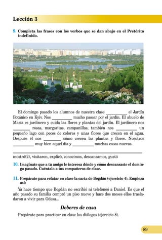 Lección 3
89
9.	Completa las frases con los verbos que se dan abajo en el Pretérito
indefinido.
El domingo pasado los alumnos de nuestra clase ___________ el Jardín
Botánico en Kyiv. Nos ___________ mucho pasear por el jardín. El abuelo de
María es jardinero y cuida las flores y plantas del jardín. El jardinero nos
_________ rosas, margaritas, campanillas, tam­bién nos ___________ un
pequeño lago con peces de colores y unas flores que crecen en el agua.
Después él nos _________ cómo crecen las plantas y flores. Nosotros
___________ muy bien aquel día y ___________ muchas cosas nuevas.
_______________________________________________________________
mostró(2), visitaron, explicó, conocimos, descansamos, gustó
10.	Imagínate que a tu amigo le interesa dónde y cómo descansaste el domin-
go pasado. Cuéntalo a tus compañeros de clase.
11.	Prepárate para relatar en clase la carta de Bogdán (ejercicio 4). Empieza
así:
Ya hace tiempo que Bogdán no escribió ni telefoneó a Daniel. Es que el
año pasado su familia compró un piso nuevo y hace dos meses ellos trasla­
daron a vivir para Odesa...
Deberes de casa
Prepárate para practicar en clase los diálogos (ejercicio 8).
 