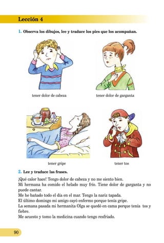Lección 4
90
1.	Observa los dibujos, lee y traduce los pies que los acompañan.
tener dolor de cabeza tener dolor de garganta
tener gripe tener tos
2.	Lee y traduce las frases.
¡Qué calor hace! Tengo dolor de cabeza y no me siento bien.
Mi hermana ha comido el helado muy frío. Tiene dolor de garganta y no
puede cantar.
Me he bañado todo el día en el mar. Tengo la nariz tapada.
El último domingo mi amigo cayó enfermo porque tenía gripe.
La semana pasada mi hermanita Olga se quedó en cama porque tenía tos y
fiebre.
Me acuesto y tomo la medicina cuando tengo resfriado.
 