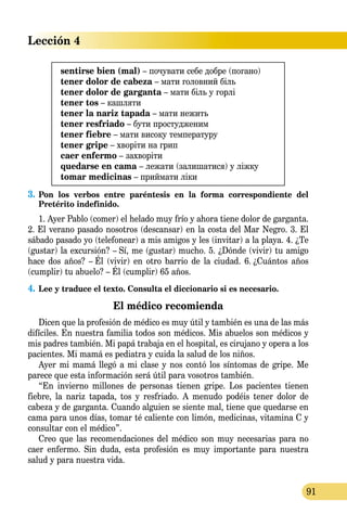 Lección 4
91
sentirse bien (mal) – почувати себе добре (погано)
tener dolor de cabeza – мати головний біль
tener dolor de garganta – мати біль у горлі
tener tos – кашляти
tener la nariz tapada – мати нежить
tener resfriado – бути простудженим
tener fiebre – мати високу температуру
tener gripe – хворіти на грип
caer enfermo – захворіти
quedarse en cama – лежати (залишатися) у ліжку
tomar medicinas – приймати ліки
3.	Pon los verbos entre paréntesis en la forma correspondiente del
Pretérito indefinido.
1. Ayer Pablo (comer) el helado muy frío y ahora tiene dolor de garganta.
2. El verano pasado nosotros (descansar) en la costa del Mar Negro. 3. El
sábado pasado yo (telefonear) a mis amigos y les (invitar) a la playa. 4. ¿Te
(gustar) la excursión? – Sí, me (gustar) mucho. 5. ¿Dónde (vivir) tu amigo
hace dos años? – Él (vivir) en otro barrio de la ciudad. 6. ¿Cuántos años
(cumplir) tu abuelo? – Él (cumplir) 65 años.
4.	Lee y traduce el texto. Consulta el diccionario si es necesario.
El médico recomienda
Dicen que la profesión de médico es muy útil y también es una de las más
difíciles. En nuestra familia todos son médicos. Mis abuelos son médicos y
mis padres también. Mi papá trabaja en el hospital, es cirujano y opera a los
pacientes. Mi mamá es pediatra y cuida la salud de los niños.
Ayer mi mamá llegó a mi clase y nos contó los síntomas de gripe. Me
parece que esta información será útil para vosotros también.
“En invierno millones de personas tienen gripe. Los pacientes tienen
fiebre, la nariz tapada, tos y resfriado. A menudo podéis tener dolor de
cabeza y de garganta. Cuando alguien se siente mal, tiene que quedarse en
cama para unos días, tomar té caliente con limón, medicinas, vi­tamina C y
consultar con el médico”.
Creo que las recomendaciones del médico son muy necesarias para no
caer enfermo. Sin duda, esta profesión es muy importante para nuestra
salud y para nuestra vida.
 