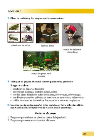 Lección 1
99
7.	Observa las fotos y lee los pies que las acompañan.
coleccionar los sellos
8.	Trabajad en grupos. Discutid vuestro pasatiempo preferido.
Sugerencias:
•	 practicar los deportes favoritos
•	 coleccionar monedas, postales, discos, sellos
•	 leer los libros históricos, sobre aventuras, sobre viajes, sobre magia
•	 ver dibujos animados, películas de aventura, de naturaleza, telenovelas
•	 cuidar los animales domésticos, los peces en el acuario, las plantas
9.	Imagina que tu amigo español te ha pedido escribirle sobre tus aficio-
nes. Cuenta a tus compañeros de clase lo que le escribirás.
Deberes de casa
1.	 Prepárate para relatar en clase los textos del ejercicio 2.
2.	 Prepárate para contar en clase tus aficiones.
leer los libros
cuidar los animales
domésticos
cuidar los peces en el
acuario
 