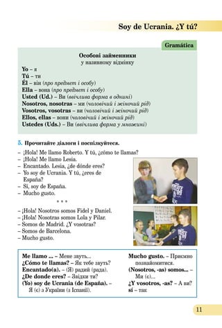 11
Особові займенники
у називному відмінку
Yo – я
Tú – ти
Él – він (про предмет і особу)
Ella – вона (про предмет і особу)
Usted (Ud.) – Ви (ввічлива форма в однині)
Nosotros, nosotras – ми (чоловічий i жіночий рід)
Vosotros, vosotras – ви (чоловічий i жіночий рід)
Ellos, ellas – вони (чоловічий i жіночий рід)
Ustedes (Uds.) – Ви (ввічлива форма у множині)
Gramática
5.	Прочитайте діалоги і поспілкуйтеся.
– 	¡Hola! Me llamo Roberto. Y tú, ¿cómo te llamas?
– 	¡Hola! Me llamo Lesia.
– 	Encantado. Lesia, ¿de dónde eres?
–	 Yo soy de Ucrania. Y tú, ¿eres de
	 España?
– 	Sí, soy de España.
– 	Mucho gusto.
* * *
– ¡Hola! Nosotros somos Fidel y Daniel.
– ¡Hola! Nosotras somos Lola y Pilar.
– Somos de Madrid. ¿Y vosotras?
– Somos de Barcelona.
– Mucho gusto.
Me llamo ... – Мене звуть...
¿Cómo te llamas? – Як тебе звуть?
Encantado(a). – (Я) радий (рада).
¿De donde eres? – Звідки ти?
(Yo) soy de Ucrania (de España). –
Я (є) з України (з Іспанії).
Mucho gusto. – Приємно
познайомитися.
(Nosotros, -as) somos... –
Ми (є)...
¿Y vosotros, -as? – А ви?
sí – так
 Soy de Ucrania. ¿Y tú?
 