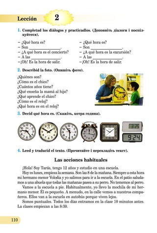 Lección   
110
2
1.	Completad los diálogos y practicadlos. (Доповніть діалоги і по­­спіл­
куйтеся).
− ¿Qué hora es?			 − ¿Qué hora es?
− Son _________________.		 − Son _________________.
− ¿A qué hora es el concierto?	 − ¿A qué hora es la excursión?
− A las ________________.		 − A las ________________.
−¡Oh! Es la hora de salir. 		 −¡Oh! Es la hora de salir.
2.	Describid la foto. (Опишіть фото).
¿Quiénes son?
¿Cómo es el chico?
¿Cuántos años tiene?
¿Qué enseña la mamá al hijo?
¿Qué aprende el chico?
¿Cómo es el reloj?
¿Qué hora es en el reloj?
3.	Decid qué hora es. (Скажіть, котра година).
4.	Leed y traducid el texto. (Прочитайте і перекладіть текст).
Las acciones habituales
¡Hola! Soy Tarás, tengo 12 años y estudio en una escuela.
Hoy es lunes, empieza la semana. Son las 8 de la mañana. Siempre a esta hora
mi hermano menor Volodia y yo salimos para ir a la escuela. En el patio saluda-
mos a una abuela que todas las mañanas pasea a su perro. No tememos al perro.
Vamos a la escuela a pie. Habitualmente, yo llevo la mochila de mі her-
mano menor. Él es pequeño. A menudo, en la calle vemos a nuestros compa-
ñeros. Ellos van a la escuela en autobús porque viven lejos.
Somos puntuales. Todos los días entramos en la clase 10 minutos antes.
La clases empiezan a las 8:30.
 