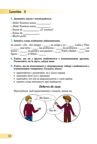 12
6.	Доповніть діалог і поспілкуйтеся.
– ¡Hola! Nosotros somos ____________.
– ¡Hola! Nosotras somos ____________.
– Somos de ______________. ¿Y vosotras?
– Somos de ______________.
– Mucho gusto.
7.	Замініть слова особовими займенниками.
mi mamá – ella , mis amigos – _____, mi amiga y yo – _____, Lolita y Pilar
– _____ , una tarta – _____, las profesoras – _____, los profesores – _____, un
doctor – ______, un panda y una pantera – _____, Fidel y Rafael – _____, una
figura – ______, el fútbol – ______
8.	Уявіть, що ви з другом знайомитеся з іспаномовними друзями.
Розпитайте, як їх звуть, звідки вони.
9.	Уявіть, що ви відпочиваєте у міжнародному таборі і знайомитеся з  
іспаномовним товаришем. Складіть діалог:
•	 привітайтеся і розпитайте, як у нього справи
•	 запитайте його ім’я і прізвище
•	 запитайте, хто він за національністю і з якої країни
•	 скажіть слова ввічливості при знайомстві
Deberes de casa
Підготуйтеся, щоб представитиcя і сказати, звідки ви.
Me llamo ...
Soy de ...
Lección   3
 