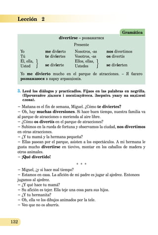 132
divertirse – розважатися
Presente
Yo	 me divierto	 Nosotros, -as	 nos divertimos
Tú	 te diviertes 	 Vosotros, -as	 os divertís
Él, ella,		 Ellos, ellas,
Usted	 se divierte	 Ustedes	 se divierten
Yo me divierto mucho en el parque de atracciones. – Я багато
розважаюся в парку атракціонів.
Gramática
3.	Leed los diálogos y practicadlos. Fijaos en las palabras en negrilla.
(Прочитайте діалоги і поспілкуйтеся. Зверніть увагу на виділені
слова).
− Mañana es el fin de semana, Miguel. ¿Cómo te diviertes?
− Oh, hay muchas diversiones. Si hace buen tiempo, nuestra familia va
al parque de atracciones o merienda al aire libre.
− ¿Cómo os divertís en el parque de atracciones?
− Subimos en la rueda de fortuna y observamos la ciudad, nos divertimos
en otras atracciones.
− ¿Y tu mamá y la hermana pequeña?
− Ellas pasean por el parque, asisten a los espectáculos. A mi hermana le
gusta mucho divertirse en tiovivo, montar en los caballos de madera y
otros animales.
− ¡Qué divertido!
* * *
− Miguel, ¿y si hace mal tiempo?
− Estamos en casa. La afición de mi padre es jugar al ajedrez. Entonces
jugamos al ajedrez.
− ¿Y qué hace tu mamá?
− Su afición es tejer. Ella teje una cosa para sus hijos.
− ¿Y tu hermanita?
− Oh, ella ve los dibujos animados por la tele.
− Veo que no os aburrís.
Lección   2
 