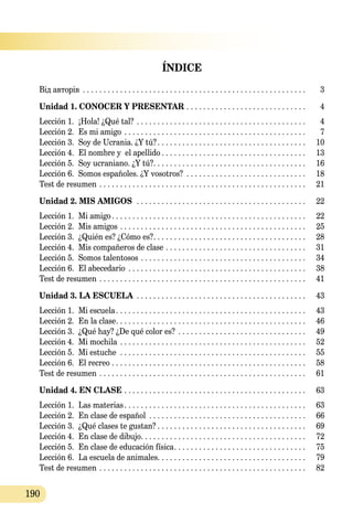 190
ÍNDICE
Від авторів . . . . . . . . . . . . . . . . . . . . . . . . . . . . . . . . . . . . . . . . . . . . . . . . . . . . . . . 	 3
Unidad 1. CONOCER Y PRESENTAR  . . . . . . . . . . . . . . . . . . . . . . . . . . . . . 	 4
Lección 1.	 ¡Hola! ¿Qué tal? . . . . . . . . . . . . . . . . . . . . . . . . . . . . . . . . . . . . . . . . . . 	 4
Lección 2.	 Es mi amigo . . . . . . . . . . . . . . . . . . . . . . . . . . . . . . . . . . . . . . . . . . . . . 	 7
Lección 3.	 Soy de Ucrania. ¿Y tú? . . . . . . . . . . . . . . . . . . . . . . . . . . . . . . . . . . . . 	 10
Lección 4.	 El nombre y el apellido  . . . . . . . . . . . . . . . . . . . . . . . . . . . . . . . . . . . 	 13
Lección 5.	 Soy ucraniano. ¿Y tú? . . . . . . . . . . . . . . . . . . . . . . . . . . . . . . . . . . . . . 	 16
Lección 6.	 Somos españoles. ¿Y vosotros? . . . . . . . . . . . . . . . . . . . . . . . . . . . . . . 	 18
Test de resumen . . . . . . . . . . . . . . . . . . . . . . . . . . . . . . . . . . . . . . . . . . . . . . . . . . . 	 21
Unidad 2. MIS AMIGOS  . . . . . . . . . . . . . . . . . . . . . . . . . . . . . . . . . . . . . . . . . . 	 22
Lección 1.	 Mi amigo . . . . . . . . . . . . . . . . . . . . . . . . . . . . . . . . . . . . . . . . . . . . . . . 	 22
Lección 2.	 Mis amigos . . . . . . . . . . . . . . . . . . . . . . . . . . . . . . . . . . . . . . . . . . . . . . 	 25
Lección 3.	 ¿Quién es? ¿Cómo es? . . . . . . . . . . . . . . . . . . . . . . . . . . . . . . . . . . . . . 	 28
Lección 4.	 Mis compañeros de clase . . . . . . . . . . . . . . . . . . . . . . . . . . . . . . . . . . . 	 31
Lección 5.	 Somos talentosos . . . . . . . . . . . . . . . . . . . . . . . . . . . . . . . . . . . . . . . . . 	 34
Lección 6.	 El abecedario . . . . . . . . . . . . . . . . . . . . . . . . . . . . . . . . . . . . . . . . . . . . 	 38
Test de resumen . . . . . . . . . . . . . . . . . . . . . . . . . . . . . . . . . . . . . . . . . . . . . . . . . . . 	 41
Unidad 3. LA ESCUELA  . . . . . . . . . . . . . . . . . . . . . . . . . . . . . . . . . . . . . . . . . 	 43
Lección 1.	 Mi escuela . . . . . . . . . . . . . . . . . . . . . . . . . . . . . . . . . . . . . . . . . . . . . . 	 43
Lección 2.	 En la clase . . . . . . . . . . . . . . . . . . . . . . . . . . . . . . . . . . . . . . . . . . . . . . 	 46
Lección 3.	 ¿Qué hay? ¿De qué color es? . . . . . . . . . . . . . . . . . . . . . . . . . . . . . . . . 	 49
Lección 4.	 Mi mochila . . . . . . . . . . . . . . . . . . . . . . . . . . . . . . . . . . . . . . . . . . . . . . 	 52
Lección 5.	 Mi estuche . . . . . . . . . . . . . . . . . . . . . . . . . . . . . . . . . . . . . . . . . . . . . . 	 55
Lección 6.	 El recreo . . . . . . . . . . . . . . . . . . . . . . . . . . . . . . . . . . . . . . . . . . . . . . . . 	 58
Test de resumen . . . . . . . . . . . . . . . . . . . . . . . . . . . . . . . . . . . . . . . . . . . . . . . . . . . 	 61
Unidad 4. EN CLASE  . . . . . . . . . . . . . . . . . . . . . . . . . . . . . . . . . . . . . . . . . . . . 	 63
Lección 1.	 Las materias . . . . . . . . . . . . . . . . . . . . . . . . . . . . . . . . . . . . . . . . . . . . 	 63
Lección 2.	 En clase de español  . . . . . . . . . . . . . . . . . . . . . . . . . . . . . . . . . . . . . . 	 66
Lección 3.	 ¿Qué clases te gustan?  . . . . . . . . . . . . . . . . . . . . . . . . . . . . . . . . . . . . 	 69
Lección 4.	 En clase de dibujo . . . . . . . . . . . . . . . . . . . . . . . . . . . . . . . . . . . . . . . . 	 72
Lección 5.	 En clase de educación física . . . . . . . . . . . . . . . . . . . . . . . . . . . . . . . . 	 75
Lección 6.	 La escuela de animales . . . . . . . . . . . . . . . . . . . . . . . . . . . . . . . . . . . . 	 79
Test de resumen . . . . . . . . . . . . . . . . . . . . . . . . . . . . . . . . . . . . . . . . . . . . . . . . . . . 	 82
 