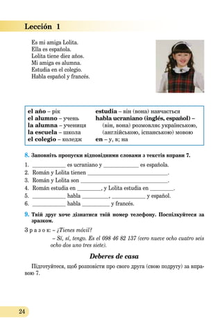 24
Lección  1
Es mi amiga Lolita.
Ella es española.
Lolita tiene diez años.
Mi amiga es alumna.
Estudia en el colegio.
Habla español y francés.
el año – рік
el alumno – учень
la alumna – уче­ниця
la escuela – школа
el colegio – коледж
estudia – він (вона) навчається
habla ucraniano (inglés, español) –
(він, вона) розмовляє українською,
(англійською, іспан­ською) мовою
en – у, в; на
8.	Заповніть пропуски відповідними словами з текстів вправи 7.
1.	 	 es ucraniano y 	 es española.
2.	 Román y Lolita tienen 	 .
3.	 Román y Lolita son 	 .
4.	 Román estudia en 	 , y Lolita estudia en 	 .
5.	 	 habla 	 , 	 y español.
6.	 	 habla 	 y francés.
9.	Твій друг хоче дізнатися твій номер телефону. Поспілкуйтеся за
зразком.
З р а з о к: – ¿Tienes móvil?
– Sí, sí, tengo. Es el 098 46 82 137 (cero nueve ocho cuatro seis
ocho dos uno tres siete).
Deberes de casa
Підготуйтеся, щоб розповісти про свого друга (свою подругу) за впра-
вою 7.
 