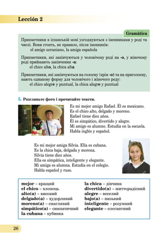26
Lección 2
Прикметники в іспанській мові узгоджуються з іменниками у роді та
числі. Вони стоять, як правило, після іменників:
el amigo ucraniano, la amiga española
Прикметники, які закінчуються у чоловічому роді на -о, у жіночому
роді приймають закінчення -а:
	 el chico alto, la chica alta
Прикметники, які закінчуються на голосну (крім -о) та на приголосну,
мають однакову форму для чоловічого і жіночого роду:
	 el chico alegre y puntual, la chica alegre y puntual
Gramática
5.	Розгляньте фото і прочитайте тексти.
Es mi mejor amigo Rafael. Él es mexicano.
Es el chico alto, delgado y moreno.
Rafael tiene diez años.
Él es simpático, divertido y alegre.
Mi amigo es alumno. Estudia en la escuela.
Habla inglés y español.
Es mi mejor amiga Silvia. Ella es cubana.
Es la chica baja, delgada y morena.
Silvia tiene diez años.
Ella es simpática, inteligente y elegante.
Mi amiga es alumna. Estudia en el colegio.
Habla español y ruso.
mejor – кращий
el chico – хлопець
alto(a) – високий
delgado(a) – худорлявий
moreno(a) – смаглявий
simpático(a) – симпатичний
la cubana – кубинка
la chica – дівчина
divertido(a) – життєрадісний
alegre – веселий
bajo(a) – низький
inteligente – розумний
elegante – елегантний
 