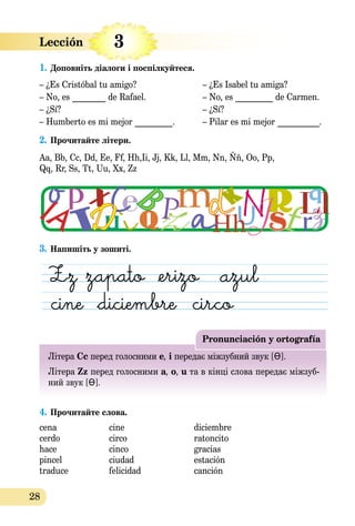28
Lección  
1. Доповніть діалоги i поспілкуйтеся.
– ¿Es Cristóbal tu amigo? – ¿Es Isabel tu amiga?
– No, es ________ de Rafael. – No, es _________ de Carmen.
– ¿Sí? – ¿Sí?
– Humberto es mi mejor _________. – Pilar es mi mejor __________.
2. Прочитайте літери.
Aa, Bb, Cc, Dd, Ee, Ff, Hh,Ii, Jj, Kk, Ll, Mm, Nn, Ññ, Oo, Pp,
Qq, Rr, Ss, Tt, Uu, Xx, Zz
3. Напишіть у зошиті.
Pronunciación y ortografía
Літера Сc перeд голосними е, і передає міжзубний звук [Ɵ].
Літера Zz перeд голосними a, o, u та в кінці слова передає міжзуб-
ний звук [Ɵ].
4. Прочитайте слова.
cena cine diciembre
cerdo circo ratoncito
hace cinco gracias
pincel ciudad estación
traduce felicidad canción
3
 