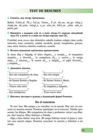 41
TEST DE RESUMEN
1.	Скажіть, яку літеру пропущено.
Rafael, Cristó_al, Pil_r, Lol_ta, Carme_, P_rú, alu_na, am_go, coleg_o,
simpá_ico, ele_ante, enérgi_o, a_os, estu_iar, felici_ar, _ailar, salu_ar,
partic_par
2.	Випишіть з поданих слів ті, в яких літера Сс передає міжзубний
звук [Ɵ], а потім ті, в яких ця літера передає звук [k].
Cristóbal, cena, cu-cu, cine, diciembre, caballo, traduce, colegio, clase, cerdo,
ratoncito, hace, caramelo, ciudad, cocodrilo, pincel, cumpleaños, gracias,
casa, actor, cintura, estación, cuaderno, escucho
3.	Вставте вiдповідні закінчення прикмет­ників.
la chica alta y delgada, el chico elegant__ y enérgic__, el compañero
simpátic__ y divertid__, la compañera alt__ y moren__, la amiga
alegr__ y talentos__, la mamá alt__ y delgad__, el papá divertid__
y simpátic__.
4.	Доповніть діалоги.
– ¿________________?	 – ¿________________?
– Son mis compañeros de clase.	 – Son mis amigos.
– ¿________________?	 – ¿________________?
– Se llaman Román y Bogdán.	 – Se llaman Artem y María.
– ¿________________?	 – ¿________________?
– Tienen ocho años.	 – Es simpática y elegante.
– ¿________________?	 – ¿________________?
– Son inteligentes.	 – Tiene nueve años.
5.	Поставте дієслова в дужках у відповідній формі Presente.
En el concurso
Yo (ser) Ana. Mis amigos y yo (estudiar) en la escuela. Hoy (ser) un con-
curso en nuestra escuela. Nosotros (participar) en el concurso. Volodia (pre-
sentar) los dibujos. Mis compañeros de clase y profesores (mirar) sus dibu-
jos. (Ser) bonitos. Ellos (felicitar) a Volodia.
Olga y Julia (bailar) muy bien. Mi amiga Valériya (tocar) el piano y (can-
tar) una canción alegre. Nosotros (escuchar) la canción y (felicitar) a mi
amiga.
 
