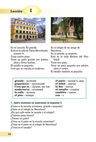 44
Es mi escuela. Es grande.
Está en la calle de Tarás Shevchenko,
número 9.
Tiene cuatro pisos.
Tiene un patio grande con árboles
altos y flores bonitas.
El estadio es pequeño.
Creo que mi escuela es moderna.
Es el colegio de mi amigo de
Barcelona.
No es grande, es pequeño.
Está en la calle Recinte del Parc
Güell.
Tiene tres pisos.
Tiene un patio pequeño con arboles
attos y verdes.
El estadio también es pequeño.
grande – великий
pequeño(a) – маленький
Creo que sí. – Думаю, що так.
moderno(а) – сучасний
la calle – вулиця
el piso – поверх
el patio – подвір’я, двір
el árbol – дерево
la flor – квітка
el estadio – стадіон
también – також
сon – з
4.	Дайте відповідi на запитання за вправою 3.
¿Cómo es la escuela ucraniana: grande o pequeña?
¿Cómo es el colegio en Barcelona?
¿En qué calle están la escuela y el colegio?
¿Cuántos pisos tienen?
¿Tienen un patio?
¿Cómo es el patio en la escuela ucraniana?
¿Cómo es el patio en el colegio de Barcelona?
¿Cómo es el estadio?
Lección 1
 