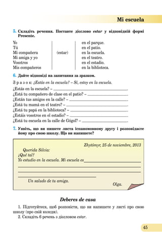 45
5. Складіть  речення.  Поставте  дієслово  estar  у  відповідній  формі 
Presente.
Yo en el parque.
Tú en el patio.
Mi compañera (estar) en la escuela.
Mi amiga y yo en el teatro.
Vosotros en el estadio.
Mis compañeros en la biblioteca.
6. Дайте відповідi на запитання за зразком.
З р а з о к: ¿Estás en la escuela? – Sí, estoy en la escuela.
¿Estás en la escuela? – .
¿Está tu compañero de clase en el patio? – .
¿Están tus amigos en la calle? – .
¿Está tu mamá en el teatro? – .
¿Está tu papá en la biblioteca? – .
¿Estáis vosotros en el estadio? – .
¿Está tu escuela en la calle de Gógol? – .
7. Уявіть,  що  ви  пишете  листа  іспаномовному  другу  і  розповідаєте 
йому про свою школу. Що ви напишете?
Zhytómyr, 25 de noviembre, 2013
Querida Silvia:
¿Qué tal?
Yo estudio en la escuela. Mi escuela es______________________________
________________________________________________________________
________________________________________________________________
_________________________________________
Un saludo de tu amiga.
Olga.
Deberes de casa
1. Підготуйтеся, щоб розповісти, що ви напишете у листі про свою
школу (про свій коледж).
2. Складіть 6 речень з дієсловом estar.
Zhytómyr, 25 de noviembre, 2013
Querida Silvia:
¿Qué tal?
Yo estudio en la escuela. Mi escuela es______________________________
________________________________________________________________
________________________________________________________________
_________________________________________
Un saludo de tu amiga.
Olga.
Un saludo de tu amiga.
Olga.
Un saludo de tu amiga.
Mi escuela
 
