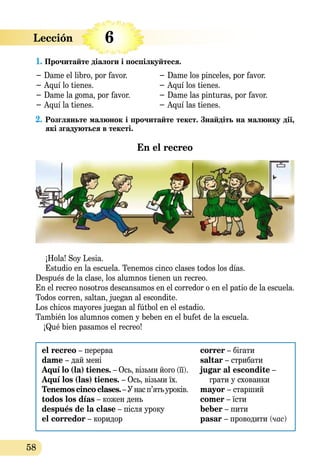 58
1. Прочитайте діалоги і поспілкуйтеся.
− Dame el libro, por favor.	 − Dame los pinceles, por favor.
− Aquí lo tienes. 	 − Aquí los tienes. 	
− Dame la goma, por favor.	 − Dame las pinturas, por favor.	
− Aquí la tienes. 	 − Aquí las tienes. 	
2. Розгляньте малюнок і прочитайте текст. Знайдіть на малюнку дії,
які згадуються в тексті.
En el recreo
¡Hola! Soy Lesia.
Estudio en la escuela. Tenemos cinco clases todos los días.
Después de la clase, los alumnos tienen un recreo.
En el recreo nosotros descansamos en el corredor o en el patio de la escuela.
Todos corren, saltan, juegan al escondite.
Los chicos mayores juegan al fútbol en el estadio.
También los alumnos comen y beben en el bufet de la escuela.
	 ¡Qué bien pasamos el recreo!
el recreo – перерва
dame – дай мені
Aquí lo (la) tienes. – Ось, візьми його (її).
Aquí los (las) tienes. – Ось, візьми їх.
Tenemos cinco clases.– Унас п’ятьуроків.
todos los días – кожен день
después de la clase – після уроку
el corredor – коридор
correr – бігати
saltar – стрибати
jugar al escondite –
грати у схованки
mayor – старший
comer – їсти
beber – пити
pasar – проводити (час)
6Lección   
 