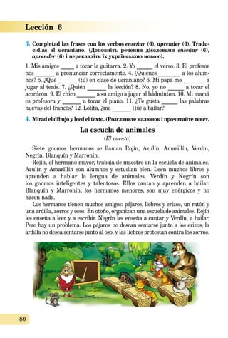 80
Lección  6
3.	Completad las frases con los verbos enseñar (6), aprender (6). Tradu­
cidlas al ucraniano. (Доповніть речення дієсловами enseñar (6), 
ap­­render (6) і перекладіть їх українською мовою).
1. Mis amigos _____ a tocar la guitarra. 2. Yo ______ el verso. 3. El profesor
nos _______ a pronunciar correctamente. 4. ¿Quiénes ________ a los alum-
nos? 5. ¿Qué _______ (tú) en clase de ucraniano? 6. Mi papá me ________ a
jugar al tenis. 7. ¿Quién _______ la lección? 8. No, yo no ______ a tocar el
acordeón. 9. El chico _______ a su amigo a jugar al bádminton. 10. Mi mamá
es profesora y _______ a tocar el piano. 11. ¿Te gusta ______ las palabras
nuevas del francés? 12. Lolita, ¿me _______ (tú) a bailar?
4.	Mirad el dibujo y leed el texto. (Розгляньте малюнок і прочитайте текст.
Lа еsсuela de animales
(El cuento)
Siete gnomos hermanos se llaman Rojín, Azulín, Amarillín, Verdín,
Negrín, Blanquín y Marronín.
Rojín, el hermano mayor, trabaja de maestro en la escuela de animales.
Azulín y Amarillín son alumnos y estudian bien. Leen muchos libros y
aprenden a hablar la lengua de animales. Verdín y Negrín son
los gnomos inteligentes y talentosos. Ellos cantan y aprenden a bailar.
Blanquín y Marronín, los hermanos menores, son muy enérgicos y no
hacen nada.
Los hermanos tienen muchos amigos: pájaros, liebres y erizos, un ratón y
una ardilla, zorros y osos. En otoño, organizan una escuela de animales. Rojín
les enseña a leer y a escribir. Negrín les enseña a cantar y Verdín, a bailar.
Pero hay un problema. Los pájaros no desean sentarse junto a los erizos, la
ardilla no desea sentarse junto al oso, y las liebres protestan contra los zorros.
 