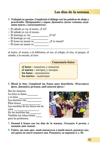 85
 Los días de la semana
5.	Trabajad en parejas. Completad el diálogo con las palabras de abajo y
practicadlo. (Попрацюйте у парах. Доповніть діалог словами, пода­
ними нижче, і поспілкуйтеся).
− El sábado yo voy al teatro. ¿Y tú?
− El sábado yo voy al museo.
− El domingo yo voy ______________. ¿Y tú?
− El domingo yo voy ______________.
− El lunes mi mamá va ____________. ¿Y tu mamá?
− El lunes mi mamá va ____________.
al teatro, al museo, a la biblioteca, al zoo, al colegio, al cine, al parque, al
estadio, a la escuela, al circo
Comentario léxico
el lunes – понеділок; у понеділок	
el martes – вівторок; у вівторок 	
los lunes – щопонеділка
los martes – щовівторка
6.	Mirad la foto. Completad las frases para describirla. (Розгляньте
фото. Доповніть речення, щоб описати фото.)
Son los alumnos.
La chica se llama _________
y еl chico ___________________.
Los alumnos van ____________.
Ellos tienen ________________.
Las mochilas de los chicos son de
color _____________________.
En las mochilas hay _________.
También los niños tienen _____
para los profesores.
7.	Formad 6 frases con los días de la semana. (Складіть 6 речень з
назвами днів тижня).
8.	Уявіть, що ваш друг, який навчається в іншій школі, розпитує вас,
які уроки ви маєте кожного дня. Розкажіть за вправою 3, с. 83.
 