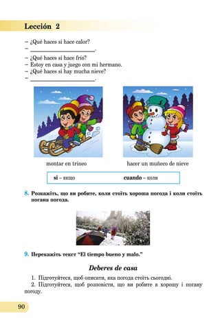 90
− ¿Qué haces si hace calor?	
− _________________________.
− ¿Qué haces si hace frío?
− Estoy en casa y juego con mi hermano.
− ¿Qué haces si hay mucha nieve?
− _________________________.
montar en trineo hacer un muñeco de nieve
si – якщо	 cuando – коли
8.	Розка­жіть, що ви робите, коли стоїть хороша погода і коли стоїть
погана погода.
9.	Перекажiть текст “El tiempo bueno y malo.”  
Deberes de casa
1.	 Підготуйтеся, щоб описати, яка погода стоїть сьогодні.
2.	 Підготуйтеся, щоб розповісти, що ви робите в хорошу і погану
погоду.
Lección  2
 