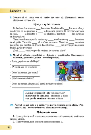 94
Lección   3
8.	Completad el texto con el verbo ver (ver a). (Доповніть текст
дієсловом ver (ver a).   
Qué y a quién vemos
Es la clase. La maestra ____ los niños. También ella ____ los manuales y
cuadernos en los pupitres y _____ la tiza en la pizarra. El director entra en
la clase, _____ la maestra y _____ los alumnos. También _____ las carpetas
en los pupitres.
Nosotros miramos por la ventana y _____ mucha nieve y _____ los niños
en el patio. También _____ el muñeco de nieve. Nosotros _____ los niños
pequeños que montan en trineo. Los alumnos _____ un perro que monta en
trineo. ¡Qué divertido!
¿Qué ______ vosotros por la ventana de vuestra clase?
9.	Mirad el dibujo, completad el diálogo y practicadlo. (Розгляньте
малюнок, доповніть діалог і поспілкуйтеся).
– Dime, ¿qué ves en el dibujo?
– __________________________.
– ¿A quién ves en el dibujo?
– __________________________.
– Cómo te parece, ¿es enero?
– __________________________.
– ¿Qué monta en trineo?
– __________________________.
– Cómo te parece, ¿le gusta al perro montar en trineo?
– __________________________.
¿Cómo te parece? – Як тобі здається?
mirar por la ventana – дивитися у вікно
ver por la ventana – бачити з вікна
10.	 Narrad lo qué veis y a quién veis por la ventana de la clase. (Роз­
кажіть, що і кого ви бачите з вікна вашого класу).
Deberes de casa
1.	 Підготуйтеся, щоб розпитати, яка погода стоїть сьогодні, який день
тижня, місяць.
2.	 Підготуйтеся, щоб описати малюнок вправи 9.
 