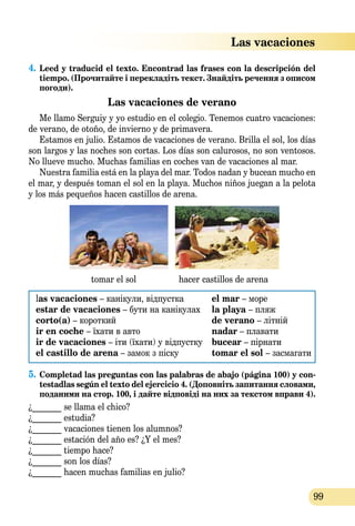 99
4.	Leed y traducid el texto. Encontrad las frases con la descripción del
tiempo. (Прочитайте і перекладіть текст. Знайдіть речення з описом
погоди).
Las vacaciones de verano
Me llamo Serguiy y yo estudio en el colegio. Tenemos cuatro vacaciones:
de verano, de otoño, de invierno y de primavera.
Estamos en julio. Estamos de vacaciones de verano. Brilla el sol, los días
son largos y las noches son cortas. Los días son calurosos, no son ventosos.
No llueve mucho. Muchas familias en coches van de vacaciones al mar.
Nuestra familia está en la playa del mar. Todos nadan y bucean mucho en
el mar, y después toman el sol en la playa. Muchos niños juegan a la pelota
y los más pequeños hacen castillos de arena.
tomar el sol hacer castillos de arena
las vacaciones – канікули, відпустка	 el mar – море
estar de vacaciones – бути на канікулах	 la playa – пляж
corto(a) – короткий	 de verano – літній
ir en coche – їхати в авто	 nadar – плавати
ir de vacaciones – іти (їхати) у відпустку	 bucear – пірнати
el castillo de arena – замoк з піску	 tomar el sol – засмагати
5.	Completad las preguntas con las palabras de abajo (página 100) y con-
testadlas según el textо del ejercicio 4. (Доповніть запитання словами,
пода­ними на стор. 100, і дайте відповіді на них за текстом вправи 4).
¿_______ se llama el chico?	
¿_______ estudia?
¿_______ vacaciones tienen los alumnos?
¿_______ estación del año es? ¿Y el mes?
¿_______ tiempo hace? 	
¿_______ son los días?
¿_______ hacen muchas familias en julio?	
Las vacaciones
 