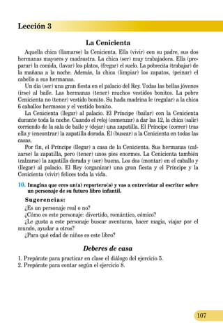 Lección 3
107
La Cenicienta
Aquella chica (llamarse) la Cenicienta. Ella (vivir) con su padre, sus dos
hermanas mayores y madrastra. La chica (ser) muy trabajadora. Ella (pre-
parar) la comida, (lavar) los platos, (fregar) el suelo. La pobrecita (trabajar) de
la mañana a la noche. Además, la chica (limpiar) los zapatos, (peinar) el
cabello a sus hermanas.
Un día (ser) una gran fiesta en el palacio del Rey. Todas las bellas jóvenes
(irse) al baile. Las hermanas (tener) muchos vestidos bonitos. La pobre
Cenicienta no (tener) vestido bonito. Su hada madrina le (regalar) a la chica
6 caballos hermosos y el vestido bonito.
La Cenicienta (llegar) al palacio. El Príncipe (bailar) con la Cenicienta
durante toda la noche. Cuando el reloj (comenzar) a dar las 12, la chica (salir)
co­rri­endo de la sala de baile y (dejar) una zapatilla. El Príncipe (correr) tras
ella y (encontrar) la zapatilla dorada. Él (buscar) a la Cenicienta en todas las
casas.
Por fin, el Príncipe (llegar) a casa de la Cenicienta. Sus hermanas (cal-
zarse) la zapatilla, pero (tener) unos pies enormes. La Cenicienta también
(calzarse) la zapatilla dorada y (ser) buena. Los dos (montar) en el caballo y
(llegar) al palacio. El Rey (organizar) una gran fiesta y el Príncipe y la
Cenicienta (vivir) felices toda la vida.
10.	Imagina que eres un(a) reportero(a) y vas a entrevistar al escritor sobre
un personaje de su futuro libro infantil.
Sugerencias:
¿Es un personaje real o no?
¿Cómo es este personaje: divertido, romántico, cómico?
¿Le gusta a este personaje buscar aventuras, hacer magia, viajar por el
mundo, ayudar a otros?
¿Para qué edad de niños es este libro?
Deberes de casa
1. Prepárate para practicar en clase el diálogo del ejercicio 5.
2. Prepárate para contar según el ejercicio 8.
 
