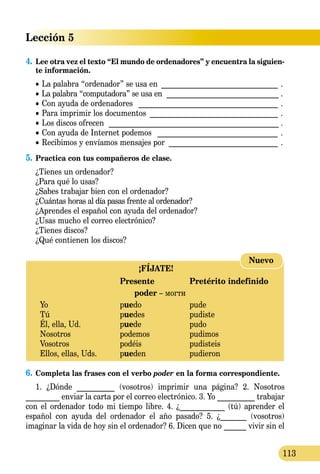 Lección 5
113
4.	Lee otra vez el texto “El mundo de ordenadores” y encuentra la siguien-
te información.
	 •  La palabra “ordenador” se usa en ________________________________ .
	 •  La palabra “computadora” se usa en ________________________________ .
	 •  Con ayuda de ordenadores _ _____________________________________ .
	 •  Para imprimir los documentos ___________________________________ .
	 •  Los discos ofrecen ________________________________________________ .
	 •  Con ayuda de Internet podemos _ ________________________________ .
	 •  Recibimos y envíamos mensajes por ______________________________ .
5.	Practica con tus compañeros de clase.
	 ¿Tienes un ordenador?
	 ¿Para qué lo usas?
	 ¿Sabes trabajar bien con el ordenador?
	 ¿Cuántas horas al día pasas frente al ordenador?
	 ¿Aprendes el español con ayuda del ordenador?
	 ¿Usas mucho el correo electrónico?
	 ¿Tienes discos?
	 ¿Qué contienen los discos?
¡FÍJATE!
	 Presente	 Pretérito indefinido
poder – могти
Yo 	 puedo	 pude
Tú	 puedes	 pudiste
Él, ella, Ud.	 puede	 pudo
Nosotros 	 podemos	 pudimos
Vosotros 	 podéis	 pudisteis
Ellos, ellas, Uds.	 pueden 	 pudieron
Nuevo
6.	Completa las frases con el verbo poder en la forma correspon­diente.
1. ¿Dónde __________ (vosotros) imprimir una página? 2. Nosotros
_________ enviar la carta por el correo electrónico. 3. Yo __________ trabajar
con el ordenador todo mi tiempo libre. 4. ¿____________ (tú) aprender el
español con ayuda del ordenador el año pasado? 5. ¿_______ (vosotros)
imaginar la vida de hoy sin el ordenador? 6. Dicen que no ______ vivir sin el
 