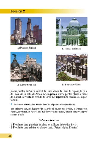 12
Lección 2
plazas y calles: la Puerta del Sol, la Plaza Mayor, la Plaza de España, la calle
de Gran Vía, la calle de Alcalá. Artem pasea mucho por las plazas y calles
de Madrid. Él visita la co­rrida de toros. Le impresiona mucho este espec-
táculo.
7.	Busca en el texto las frases con las siguientes expresiones:
por primera vez, los lugares de interés, el Museo del Prado, el Parque del
Retiro, encantar, la Puerta del Sol, la corrida de toros, pasear mucho, impre-
sionar mucho
Deberes de casa
1. Prepárate para practicar en clase los diálogos (ejercicios 1 y 2).
2. Prepárate para relatar en clase el texto “Artem viaja a España”.
La Plaza de España
La calle de Gran Vía La Puerta de Alcalá
El Parque del Retiro
 