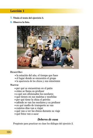 Lección 1
124
7.	Titula el texto del ejercicio 5.
8.	Observa la foto.
Describe:
	 • la estación del año, el tiempo que hace
	 • el lugar donde se encuentra el grupo
	 • la apariencia de los chicos y sus emociones
Narra:
	 • por qué se encuentran en el patio
	 • cómo se llama su profesor
	 • a qué son aficionados los escolares
	 • qué tienen en sus maletas y mochilas
	 • por qué tiene la chica el perrito
	 • adónde se van los escolares y su profesor
	 • en qué medio de transporte se van
	 • cuántos días van a viajar
	 • qué van a ver los chicos durante su viaje
	 • qué fotos van a sacar
Deberes de casa
	 Prepárate para practicar en clase los diálogos del ejercicio 2.
 