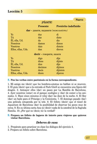 Lección 5
137
¡FÍJATE!
	 Presente	 Pretérito indefinido
dar – давати, надавати (можливість)
Yo 	 doy	 di
Tú 	 das	 diste
Él, ella, Ud.	 da	 dio
Nosotros 	 damos	 dimos
Vosotros 	 dais	 disteis
Ellos, ellas, Uds.	 dan	 dieron
decir – говорити, казати
Yo 	 digo	 dije
Tú 	 dices	 dijiste
Él, ella, Ud.	 dice	 dijo
Nosotros 	 decimos	 dijimos
Vosotros 	 decís	 dijisteis
Ellos, ellas, Uds.	 dicen 	 dijeron
Nuevo
8.	Pon los verbos entre paréntesis en la forma correspondiente.
1. Mi amigo me (decir) que los hombres-estatua no hablan ni se mueven.
2. El guía (decir) que a la entrada al Park Güell se encuentra una figura del
dragón. 3. Anteayer ellos (dar) un paseo por La Rambla de Barcelona.
4. Ayer nosotros (estar) en el parque zoológico y (dar) de comer a los ani-
males. 5. Hace cinco minutos el reloj (dar) las doce de la noche. 6. El Rey
(dar) un baile para el Príncipe y la Cenicienta. 7. El domingo pasado (dar)
una película estupenda por la tele. 8. El folleto (decir) que el túnel de
Aquarium de Barcelona (dar) la posibilidad de observar los peces muy de
cerca. 9. En su última carta Ana no (decir) nada de la catedral de la Sagrada
Familia. 10. ¿Por qué no (decir, tú) la verdad?
9.	Prepara un folleto de lugares de interés para viajeros que quieren
visitar Barcelona.
Deberes de casa
1.	 Prepárate para practicar en clase los diálogos del ejercicio 4.
2. Prepara un folleto sobre Barcelona.
 