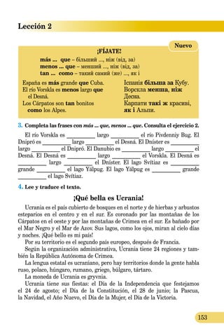 Lección 2
153
¡FÍJATE!
	 más ...  que – більший ..., ніж (від, за)
	 menos ... que – менший ..., ніж (від, за)
	 tan ...  como – такий самий (же) ..., як і
España es más grande que Cuba.	 Іспанія більша за Кубу.
El río Vorskla es menos largo que 	 Ворскла менша, ніж
el Desná.	 Десна.
Los Cárpatos son tan bonitos 	 Карпати такі ж красиві,
   como los Alpes. 	 як і Альпи.
Nuevo
3.	Completa las frases con más ... que, menos ... que. Consulta el ejercicio 2.
El río Vorskla es ___________ largo ___________ el río Pivdenniy Bug. El
Dnipró es ___________ largo ___________ el Desná. El Dníster es ___________
largo ___________ el Dnipró. El Danubio es ___________ largo ___________ el
Desná. El Desná es ___________ largo ___________ el Vorskla. El Desná es
___________ largo ___________ el Dníster. El lago Svítiaz es ___________
grande ___________ el lago Yálpug. El lago Yálpug es ___________ grande
___________ el lago Svítiaz.
4.	Lee y traduce el texto.
¡Qué bella es Ucrania!
Ucrania es el país cubierto de bosques en el norte y de hierbas y arbustos
esteparios en el centro y en el sur. Es coronado por las montañas de los
Cárpatos en el oeste y por las montañas de Crimea en el sur. Es bañado por
el Mar Negro y el Mar de Azov. Sus lagos, como los ojos, miran al cielo días
y noches. ¡Qué bello es mi país!
Por su territorio es el segundo país europeo, después de Francia.
Según la organización administrativa, Ucrania tiene 24 regiones y tam-
bién la República Autónoma de Crimea.
La lengua estatal es ucraniano, pero hay territorios donde la gente habla
ruso, polaco, húngaro, rumano, griego, búlgaro, tártaro.
La moneda de Ucrania es gryvnia.
Ucrania tiene sus fiestas: el Día de la Inde­pendencia que festejamos
el 24 de agosto; el Día de la Constitución, el 28 de junio; la Pascua,
la Navidad, el Año Nuevo, el Día de la Mujer, el Día de la Victoria.
 