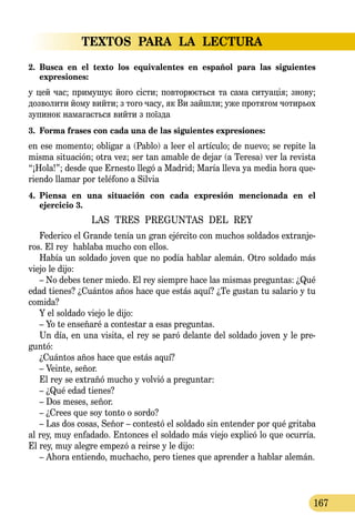 TEXTOS PARA LA LECTURA
167
2.	 Busca en el texto los equivalentes en español para las siguientes 
expresiones:
у цей час; при­му­шує йо­го сісти; пов­то­рюєть­ся та са­ма си­ту­ація; зно­ву;
доз­во­ли­ти йо­му вий­ти; з то­го ча­су, як Ви зайш­ли; уже про­тя­гом чо­тирь­ох
зу­пи­нок на­ма­гаєть­ся вий­ти з поїзда
3.	 Forma frases con cada una de las siguientes expresiones:
en ese momento; obligar a (Pablo) a leer el artículo; de nuevo; se repite la
misma situación; otra vez; ser tan amable de dejar (a Teresa) ver la revista
“¡Hola!”; desde que Ernesto llegó a Madrid; María lleva ya media hora que-
riendo llamar por teléfono a Silvia
4.	 Piensa en una situación con cada expresión mencionada en el 
ejercicio 3.
LAS TRES PREGUNTAS DEL REY
Federico el Grande tenía un gran ejército con muchos soldados extranje-
ros. El rey hablaba mucho con ellos.
Había un soldado joven que no podía hablar alemán. Otro soldado más
viejo le dijo:
– No debes tener miedo. El rey siempre hace las mismas preguntas: ¿Qué
edad tienes? ¿Cuántos años hace que estás aquí? ¿Te gustan tu salario y tu
comida?
Y el soldado viejo le dijo:
– Yo te enseñaré a contestar a esas preguntas.
Un día, en una visita, el rey se paró delante del soldado joven y le pre-
guntó:
¿Cuántos años hace que estás aquí?
– Veinte, señor.
El rey se extrañó mucho y volvió a preguntar:
– ¿Qué edad tienes?
– Dos meses, señor.
– ¿Crees que soy tonto o sordo?
– Las dos cosas, Señor – contestó el soldado sin entender por qué gritaba
al rey, muy enfadado. Entonces el soldado más viejo explicó lo que ocurría.
El rey, muy alegre empezó a reirse y le dijo:
– Ahora entiendo, muchacho, pero tienes que aprender a hablar alemán.
 