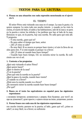 TEXTOS PARA LA LECTURA
173
4. 	Piensa en una situación con cada expresión mencionada en el ejerci-
cio 3.
EL TIEMPO
El señor Pérez está visitando una casa en el campo. La casa le gusta y la
quiere comprar. Lo mira todo con mucho interés y cuando ya ha visto la
cocina, el cuarto de baño, el salón y las habitaciones, sale de la casa y se para
en la puerta a mirar los árboles y los jardines que hay al lado de la casa.
Entonces ve que, en la puerta, hay una cuerda. No sabe para qué está allí.
Y pregunta:
– Y esta cuerda, ¿para qué es?
– Es para saber el tiempo que hace, señor.
– ¡Ah! ¿Y cómo se sabe?
– Es muy fácil. Si se mueve es porque hace viento y el aire la lleva de un
sitio para otro. Y si está mojada es porque va a llover.
– ¡Ah! ¿Y cómo sé cuando hace buen tiempo?
– Cuando hace buen tiempo, Ud. no necesita mirar la cuerda. Es sufi­
ciente con ver el sol.
1.	 Contesta a las preguntas.
¿Qué está visitando el señor Pérez?
¿Qué quiere hacer?
¿Qué ve dentro de la casa?
¿Y en la puerta?
¿Para qué esta la cuerda en la puerta?
¿Qué la pasa a la cuerda, cuando hace viento?
¿Y cuándo va a llover?
¿Está seca la cuerda cuando va a llover?
¿Es necesario mirar la cuerda cuando hace buen tiempo?
¿Por qué?
2.	 Busca en el texto los equivalentes en español para las siguientes 
expresiones:
з ве­ли­ким інте­ре­сом; зу­пи­няєть­ся у две­рях; біля бу­дин­ку; для чо­го?; як
про це дізна­ти­ся?; ду­же прос­то; з од­но­го місця на інше; до­щи­ти­ме; до­сить
3.	 Forma frases con cada una de las siguientes expresiones:
con mucho interés; pararse en la puerta; al lado; ¿para qué es?; ¿cómo se
sabe?; es muy fácil; va a llover; es suficiente
 