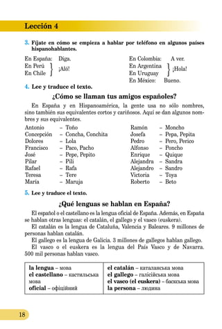 18
Lección 4
3.	Fíjate en cómo se empieza a hablar por teléfono en algunos países
hispanohablantes.
En España: Diga. 				 En Colombia: A ver.
En Perú
¡Aló!	
			 En Argentina
¡Hola!
En Chile					 En Uruguay
						 En México:	 Bueno.
4.	 Lee y traduce el texto.
¿Cómo se llaman tus amigos españoles?
En España y en Hispanoamérica, la gente usa no sólo nombres,
sino también sus equivalentes cortos y cariñosos. Aquí se dan algunos nom-
bres y sus equivalentes.
Antonio	 – Toño
Concepción	 – Concha, Conchita
Dolores	 – Lola
Francisco	 – Paco, Pacho
José	 – Pepe, Pepito
Pilar	 – Pili
Rafael	 – Rafa
Teresa	 – Tere
María	 – Maruja
Ramón	 – Moncho
Josefa	 – Pepa, Pepita
Pedro	 – Pero, Perico
Alfonso	 – Poncho
Enrique	 – Quique
Alejandra	 – Sandra
Alejandro	 – Sandro
Victoria	 – Toya
Roberto	 – Beto
5.	Lee y traduce el texto.
¿Qué lenguas se hablan en España?
El español o el castellano es la lengua oficial de España. Además, en España
se hablan otras lenguas: el catalán, el gallego y el vasco (euskera).
El catalán es la lengua de Cataluña, Valencia y Baleares. 9 millones de
personas hablan catalán.
El gallego es la lengua de Galicia. 3 millones de gallegos hablan gallego.
El vasco o el euskera es la lengua del País Vasco y de Navarra.
500 mil personas hablan vasco.
la lengua – мова
el castellano – кастильська
мова
oficial – офіційний
el catalán – каталанська мова
el gallego – галісійська мова
el vasco (el euskera) – баскська мова
la persona – людина
 