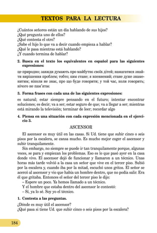 TEXTOS PARA LA LECTURA
184
¿Cuántos señores están un día hablando de sus hijos?
¿Qué pregunta uno de ellos?
¿Qué contesta el otro?
¿Sabe el hijo lo que va a decir cuando empieza a hablar?
¿Qué le pasa mientras está hablando?
¿Y cuando termina de hablar?
2.	 Busca en el texto los equivalentes en español para las siguientes 
expresiones:
це при­род­но; завж­ди ду­ма­ють про май­бутнє своїх дітей; на­­ма­га­ти­ся знай­
ти вирішен­ня проб­лем; тоб­то; ким ста­не; я впев­не­ний; ста­не ду­же зна­ме­
ни­тим; ніко­ли не знає, про що бу­де го­во­ри­ти; у той час, ко­ли го­во­рить;
нічо­го не пам’ятає
3.	 Forma frases con cada una de las siguientes expresiones:
es natural; estar siempre pensando en el futuro; intentar encontrar
soluciones; es decir; va a ser; estar seguro de que; va a llegar a ser; mientras
está mirando la televisión; terminar de leer; recordar algo
4.	 Piensa en una situación con cada expresión mencionada en el ejerci-
cio 3.
ASCENSOR
El ascensor es muy útil en las casas. Si Ud. tiene que subir cinco o seis
pisos por la escalera, se cansa mucho. Es mucho mejor coger el ascensor y
subir tranquilamente.
Sin embargo, no siempre se puede ir tan tranquilamente porque, algunas
veces, se para y empiezan los problemas. Eso es lo que pasó ayer en la casa
donde vivo. El ascensor dejó de funcionar y llamaron a un técnico. Unas
horas más tarde volvió a la casa un señor que vive en el tercer piso. Subió
por la escalera y, cuando iba por la mitad, escuchó unos gritos. El señor se
acercó al ascensor y vio que había un hombre dentro, que no podía salir. Era
él que gritaba. Entonces el señor del tercer piso le dijo:
– Espere un poco. Ya hemos llamado a un técnico.
Y el hombre que estaba dentro del ascensor le contestó:
– Sí, ya lo sé. Soy yo el técnico.
1.	 Contesta a las preguntas.
¿Dónde es muy útil el ascensor?
¿Qué pasa si tiene Ud. que subir cinco o seis pisos por la escalera?
 