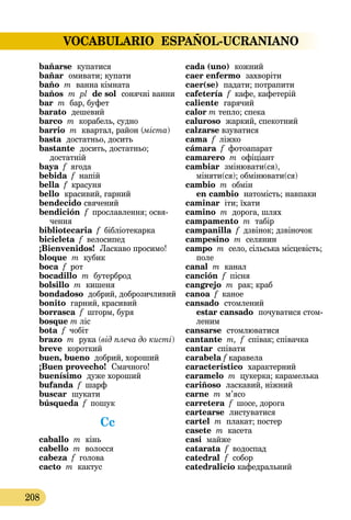 VOCABULARIO ESPAÑOL-UCRANIANO
208
bañarse  купатися
bañar  омивати; купати
baño m ванна кімната
baños  m pl  de sol  сонячні ванни
bar m бар, буфет
barato  дешевий
barco m корабель, судно
barrio m квартал, район (міста)
basta  достатньо, досить
bastante  досить, достатньо;
достатній
baya f ягода
bebida f напій
bella f красуня
bello  красивий, гарний
bendecido свячений
bendición f прославлення; освя-
чення
bibliotecaria f бібліотекарка
bicicleta f велосипед
¡Bienvenidos!  Ласкаво просимо!
bloque m кубик
boca f рот
bocadillo m бутерброд
bolsillo m кишеня
bondadoso добрий, доброзичливий
bonito гарний, красивий
borrasca f шторм, буря
bosque m ліс
bota f чобіт
brazo m рука (від плеча до кисті)
breve  короткий
buen, bueno добрий, хороший
¡Buen provecho!  Смачного!
buenísimo  дуже хороший
bufanda f шарф
buscar  шукати
búsqueda f пошук
Cc
caballo m кінь
cabello m волосся
cabeza f голова
cacto m кактус
cada (uno)  кожний
caer enfermo  захворіти
caer(se)  падати; потрапити
cafetería f кафе, кафетерій
caliente  гарячий
calor m тепло; спека
caluroso  жаркий, спекотний
calzarse взуватися
cama f ліжко
cámara f фотоапарат
camarero m офіціант
cambiar  змінювати(ся),
міняти(ся); обмінювати(ся)
cambio m обмін 
en cambio натомість; навпаки
caminar іти; їхати
camino m дорога, шлях
campamento m табір
campanilla f дзвінок; дзвіночок
campesino m селянин
campo m село, сільська місце­вість;
поле
canal m канал
canción f пісня
cangrejo m рак; краб
canoa f каное
cansado  стомлений 
estar cansado  почуватися стом-
леним
cansarse  стомлюватися
cantante m, f співак; співачка
cantar співати
carabela f каравела
característico  характерний
caramelo m цукерка; карамелька
cariñoso  ласкавий, ніжний
carne m м’ясо
carretera f шосе, дорога
cartearse  листуватися
cartel m плакат; постер
casete m касета
casi  майже
catarata f водоспад
catedral  f  собор
catеdralicio кафедральний
 