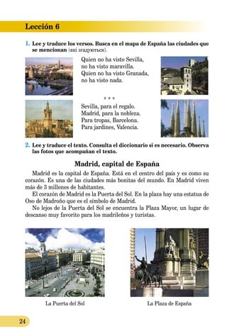24
Lección 6
La Puerta del Sol La Plaza de España
1.	Lee y traduce los versos. Busca en el mapa de España las ciudades que
se mencionan (які згадуються).
Quien no ha visto Sevilla,
no ha visto maravilla.
Quien no ha visto Granada,
no ha visto nada.
* * *
Sevilla, para el regalo.
Madrid, para la nobleza.
Para tropas, Barcelona.
Para jardines, Valencia.
2.	Lee y traduce el texto. Consulta el diccionario si es necesario. Observa
las fotos que acompañan el texto.
Madrid, capital de España
Madrid es la capital de España. Está en el centro del país y es como su
corazón. Es una de las ciudades más bonitas del mundo. En Madrid viven
más de 3 millones de habitantes.
El corazón de Madrid es la Puerta del Sol. En la plaza hay una estatua de
Oso de Madroño que es el símbolo de Madrid.
No lejos de la Puerta del Sol se encuentra la Plaza Mayor, un lugar de
descanso muy favorito para los madrileños y turistas.
 