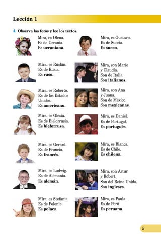 Lección 1
5
4.	Observa las fotos y lee los textos.
Mira, es Ruslán.
Es de Rusia.
Es ruso.
Mira, es Roberto.
Es de los Estados
Unidos.
Es americano.
Mira, es Olesia.
Es de Bielorrusia.
Es bielorrusa.
Mira, es Gerard.
Es de Francia.
Es francés.
Mira, es Ludwig.
Es de Alemania.
Es alemán.
Mira, es Stefania.
Es de Polonia.
Es polaca.
Mira, son Mario
y Claudia.
Son de Italia.
Son italianos.
Mira, son Ana
y Juana.
Son de México.
Son mexicanas.
Mira, es Daniel.
Es de Portugal.
Es portugués.
Mira, es Blanca.
Es de Chile.
Es chilena.
Mira, son Artur
y Róbert.
Son del Reino Unido.
Son ingleses.
Mira, es Paula.
Es de Perú.
Es peruana.
Mira, es Olena.
Es de Ucrania.
Es ucraniana.
Mira, es Gustavo.
Es de Suecia.
Es sueco.
 