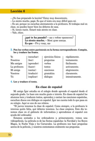 Lección 6
70
– ¿No has preparado la lección? Estoy muy descontento.
– Lo siento mucho, papá. Es que el texto era muy difícil para mí.
– Es así, porque no escuchas atentamente a la profesora. Si trabajas mal en
clase, no puedes hacer bien los deberes de casa.
– Sí, tienes razón. Estaré más atento en clase.
– Vale, chico.
¿qué te ha pasado? – що з тобою трапилось?
Lo siento mucho. – Мені дуже шкода.
Es que – Річ у тому, що
3.	Pon los verbos entre paréntesis en la forma correspondiente. Compón,
lee y traduce las frases.
Yo	 (escuchar)	 ejercicios físicos	 rápidamente.
Nosotros	 (leer)	 preguntas	 tentamente.
Mis amigos	 (aprender)	 verbos	 fácilmente.
La profesora	 (hacer)	 textos	 activamente.
Mi amiga	 (cantar)	 canciones	 alegremente.
Vosotros	 (traducir)	 gramática	 claramente.
Tú	 (explicar)	 diálogos	 intensivamente.
4.	Lee y traduce el texto.
En clase de español
Mi amigo Ígor estudia en el colegio donde aprende el español desde el
segundo grado. Lo hace con mucho gusto e interés. En clases de español los
alumnos leen y traducen textos, aprenden y cantan las canciones españolas,
escuchan discos con diálogos en español. Ígor me cuenta todo lo que pasa en
su colegio. Aquí es uno de sus relatos.
“El jueves tenemos la clase de español. Como siempre, a la profesora le
interesa quién falta, qué deberes tenemos. La clase empieza. Este día te­­
nemos clase en el gabinete de informática y aprendemos el español con
ayuda del ordenador.
Estamos sentados a los ordenadores y, primeramente, vemos una
vi­deopelícula. La película es de las fiestas españolas: la Navidad y los Reyes
Magos, la Noche Vieja y los Carnavales. La profesora nos hace pre­gun­tas
acerca de la película, y nosotros contestamos oralmente sus preguntas.
 