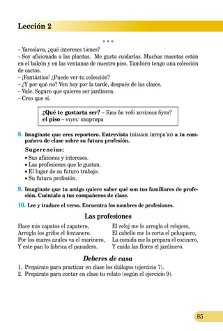 Lección 2
85
* * *
– Yaroslava, ¿qué intereses tienes?
– Soy aficionada a las plantas. Me gusta cuidarlas. Muchas macetas están
en el balcón y en las ventanas de nuestro piso. También tengo una colección
de cactos.
– ¡Fantástico! ¿Puedo ver tu colección?
– ¿Y por qué no? Ven hoy por la tarde, después de las clases.
– Vale. Seguro que quieres ser jardinera.
– Creo que sí.
¿Qué te gustarta ser? – Ким би тобі хотілося бути?
el piso – тут: квартира
8.	Imagínate que eres reportero. Entrevista (візьми інтерв’ю) a tu com-
pañero de clase sobre su futura profesión.
Sugerencias:
• Sus aficiones y intereses.
• Las profesiones que le gustan.
• El lugar de su futuro trabajo.
• Su futura profesión.
9.	 Imagínate que tu amigo quiere saber qué son tus familiares de profe-
sión. Cuéntalo a tus compañeros de clase.
10.	Lee y traduce el verso. Encuentra los nombres de profesiones.
Las profesiones
Hace mis zapatos el zapatero,	 El reloj me lo arregla el relojero,
Arregla los grifos el fontanero.	 El cabello me lo corta el peluquero,
Por los mares azules va el marinero,	 La comida me la prepara el cocinero,
Y este pan lo fabrica el panadero.	 Y cuida las flores el jardinero.
Deberes de casa
1.	 Prepárate para practicar en clase los diálogos (ejercicio 7).
2.	 Prepárate para contar en clase tu relato (según el ejercicio 9).
 
