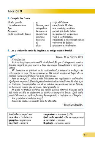 Lección 3
87
3.	Compón las frases.
El año pasado	 yo	 viajé al Crimea.
Hace dos semanas	 Teresa y Ana	 cumplisteis 11 años.
Ayer	 mis padres	 nos enseñó gramática.
Anteayer	 la maestra	 cocinó una tarta dulce.
En la lección del lunes	 mi sobrina	 me regalaron los patines.
	 vosotros	 viajé a los Cárpatos.
	 nosotros	 empezaste a coleccionar cactos.
	 tú	 volvieron de Toledo.
	 ellas	 ayudamos a los abuelos.
4.	Lee y traduce la carta de Bogdán a su amigo español Daniel.
Odesa, 15 de febrero, 2013
Hola Daniel:
Ya hace tiempo que no te escribí, ni telefoneé. Es que el año pasado nuestra
familia compró un piso nuevo y hace dos meses trasladamos a vivir para
Odesa.
Mi hermana se graduó en la universidad y empezó a trabajar de
ve­terinaria en una clínica veterinaria. Mi mamá cambió el lugar de su
trabajo y empezó a trabajar en una policlínica.
Ayer yo cumplí 11 años y mis familiares me regalaron el ordenador.
¡Qué gran sorpresa! El otoño pasado mis abuelos cumplieron 66 años y ya
no trabajan. Son jubilados. Ah, sí, en octubre nació mi sobrina, la hija de
mi hermano mayor que es piloto. ¡Qué guapita es!
Mi papá no trabajó durante dos meses. Estuvo enfermo. Cuando salía
del coche un día en diciembre, se cayó y se rompió el brazo. ¡Qué mala
suerte! Pero ahora está en forma y ha empezado a trabajar en el hospital.
Ves, ¡cuántas novedades tengo!
Espero tu carta. Un saludo para tu abuelita.
Tu amigo Bogdán.
trasladar – переїхати
cambiar – (по)міняти
guapita – гарненька
caer(se) – падати
romper(se) – зламати (собі)
¡Qué mala suerte! – Як не пощастило!
la novedad – новина
el saludo – вітання, уклін
 