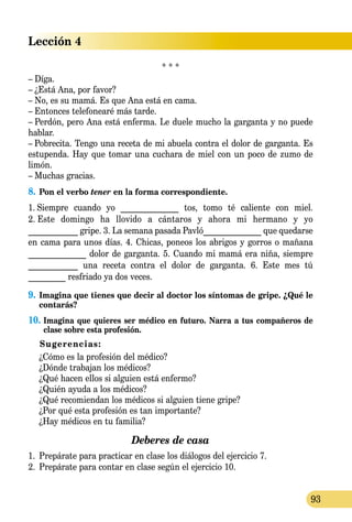 Lección 4
93
* * *
– Díga.
– ¿Está Ana, por favor?
– No, es su mamá. Es que Ana está en cama.
– Entonces telefonearé más tarde.
– Perdón, pero Ana está enferma. Le duele mucho la garganta y no puede
hablar.
– Pobrecita. Tengo una receta de mi abuela contra el dolor de garganta. Es
estupenda. Hay que tomar una cuchara de miel con un poco de zumo de
limón.
– Muchas gracias.
8.	Pon el verbo tener en la forma correspondiente.
1.  Siempre cuando yo ______________ tos, tomo té caliente con miel.
2.  Este domingo ha llovido a cántaros y ahora mi hermano y yo
____________ gripe. 3.  La semana pasada Pavló______________ que quedarse
en cama para unos días. 4. Chicas, poneos los abrigos y gorros o mañana
______________ dolor de garganta. 5. Cuando mi mamá era niña, siempre
____________ una receta contra el dolor de garganta. 6. Este mes tú
_________ resfriado ya dos veces.
9.	Imagina que tienes que decir al doctor los síntomas de gripe. ¿Qué le
contarás?
10.	Imagina que quieres ser médico en futuro. Narra a tus compañeros de
clase sobre esta profesión.
Sugerencias:
	 ¿Cómo es la profesión del médico?
	 ¿Dónde trabajan los médicos?
	 ¿Qué hacen ellos si alguien está enfermo?
	 ¿Quién ayuda a los médicos?
	 ¿Qué recomiendan los médicos si alguien tiene gripe?
	 ¿Por qué esta profesión es tan importante?
	 ¿Hay médicos en tu familia?
Deberes de casa
1.	 Prepárate para practicar en clase los diálogos del ejercicio 7.
2.	 Prepárate para contar en clase según el ejercicio 10.
 