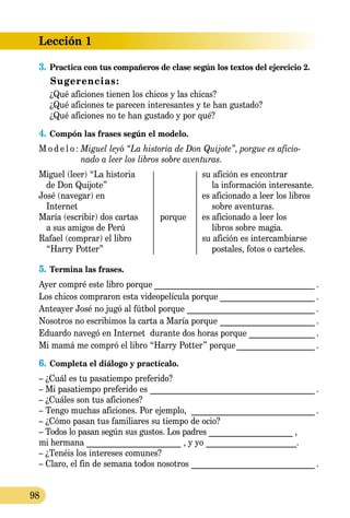 Lección 1
98
3.	Practica con tus compañeros de clase según los textos del ejercicio 2.
Sugerencias:
¿Qué aficiones tienen los chicos y las chicas?
¿Qué aficiones te parecen interesantes y te han gustado?
¿Qué aficiones no te han gustado y por qué?
4.	Compón las frases según el modelo.
M o d e l o :	Miguel leyó “La historia de Don Quijote”, porgue es aficio-
	 nado a leer los libros sobre aventuras.
Miguel (leer) “La historia		 su afición es encontrar
de Don Quijote”			 la información interesante.
José (navegar) en		 es aficionado a leer los libros
Internet			 sobre aventuras.
María (escribir) dos cartas	 porque	 es aficionado a leer los
a sus amigos de Perú			 libros sobre magia.
Rafael (comprar) el libro		 su afición es intercambiarse
“Harry Potter”			 pos­ta­les, fotos o carteles.
5.	Termina las frases.
Ayer compré este libro porque________________________________________ .
Los chicos compraron esta videopelícula porque________________________ .
Anteayer José no jugó al fútbol porque ________________________________ .
Nosotros no escribimos la carta a María porque________________________ .
Eduardo navegó en Internet durante dos horas porque_________________ .
Mi mamá me compró el libro “Harry Potter” porque____________________ .
6.	Completa el diálogo y practícalo.
– ¿Cuál es tu pasatiempo preferido?
– Mi pasatiempo preferido es _________________________________________ .
– ¿Cuáles son tus aficiones?
– Tengo muchas aficiones. Por ejemplo, _______________________________ .
– ¿Cómo pasan tus familiares su tiempo de ocio?
– Todos lo pasan según sus gustos. Los padres _____________________ ,
mi hermana _______________________ , y yo ______________________.
– ¿Tenéis los intereses comunes?
– Claro, el fin de semana todos nosotros_______________________________ .
 