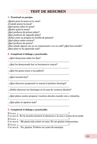 101
TEST DE RESUMEN
1. Practicad en parejas.
¿Quién pone la mesa en tu casa?
¿Cuándo pones la mesa?
¿Qué pones sobre la mesa?
¿Quién quita la mesa?
¿Qué preﬁeres de primer plato?
¿Qué preﬁeres de segundo plato?
¿Sabes cómo se prepara la tortilla de patatas?
¿Qué platos sabes cocinar?
¿Qué preﬁeres de postre?
¿Has estado alguna vez en un restaurante o en un café? ¿Qué has comido?
¿Qué plato te ha apetecido más?
2. Completad el diálogo y practicadlo.
– ¿Qué desayunas todos los días?
– .
– ¿Qué ha desayunado hoy tu hermano(a) mayor?
– .
– ¿Qué les gusta cenar a tus padres?
– .
– ¿Qué cenarás hoy?
– .
– ¿Qué almuerzo preparará tu mamá el próximo domingo?
– .
– ¿Soléis almorzar los domingos en la casa de vuestros abuelos?
– .
– ¿Qué platos suelen preparar vuestros abuelos cuando vais a visitarlos.
– .
– ¿Qué plato te apetece más?
– .
3. Completad el diálogo y practicadlo.
E l e n a: ¿ ?
C a r m e n: En la escuela tenemos el almuerzo a la una y cuarto de la tarde.
E l e n a: ¿ ?
C a r m e n : Me gusta más comer en casa. No me gustan restaurantes.
E l e n a: ¿ ?
C a r m e n : No, gracias. Preﬁero un zumo de naranjas.
 