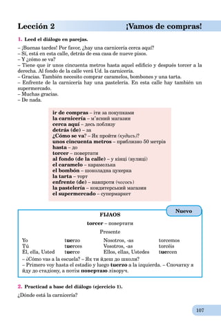 107
Lección 2 ¡Vamos de compras!
1. Leed el diálogo en parejas.
– ¡Buenas tardes! Por favor, ¿hay una carnicería cerca aquí?
– Sí, está en esta calle, detrás de esa casa de nueve pisos.
– Y ¿cómo se va?
– Tiene que ir unos cincuenta metros hasta aquel ediﬁcio y después torcer a la
derecha. Al fondo de la calle verá Ud. la carnicería.
– Gracias. También necesito comprar caramelos, bombones y una tarta.
– Enfrente de la carnicería hay una pastelería. En esta calle hay también un
supermercado.
– Muchas gracias.
– De nada.
ir de compras – іти за покупками
la carnicería – м’ясний магазинa
cerca aquí – десь поблизу
detrás (de) – за
¿Cómo se va? – Як пройти (кудись)?
unos cincuenta metros – приблизно 50 метрів
hasta – доa
torcer – повертати
al fondo (de la calle) – у кінці (вулиці)
el caramelo – карамелька
el bombón – шоколадна цукерка
la tarta – тортa
enfrente (de) – навпроти (чогось)
la pastelería – кондитерський магазинa
el supermercado – супермаркет
FIJAOS
torcer – повертати
Presente
Yo tuerzo Nosotros, -as torcemos
Tú tuerces Vosotros, -as torcéis
Él, ella, Usted tuerce Ellos, ellas, Ustedes tuercen
– ¿Cómo vas a la escuela? – Як ти йдеш до школи?
– Primero voy hasta el estadio y luego tuerzo a la izquierda. – Спочатку я
йду до стадіону, а потім повертаю ліворуч.
2. Practicad a base del diálogo (ejercicio 1).
¿Dónde está la carnicería?
Nuevo
 