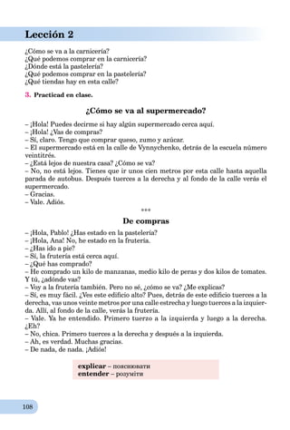 108
Lección 2
¿Cómo se va a la carnicería?
¿Qué podemos comprar en la carnicería?
¿Dónde está la pastelería?
¿Qué podemos comprar en la pastelería?
¿Qué tiendas hay en esta calle?
3. Practicad en clase.
¿Cómo se va al supermercado?
– ¡Hola! Puedes decirme si hay algún supermercado cerca aquí.
– ¡Hola! ¿Vas de compras?
– Sí, claro. Tengo que comprar queso, zumo y azúcar.
– El supermercado está en la calle de Vynnychenko, detrás de la escuela número
veintitrés.
– ¿Está lejos de nuestra casa? ¿Cómo se va?
– No, no está lejos. Tienes que ir unos cien metros por esta calle hasta aquella
parada de autobus. Después tuerces a la derecha y al fondo de la calle verás el
supermercado.
– Gracias.
– Vale. Adiós.
***
De compras
– ¡Hola, Pablo! ¿Has estado en la pastelería?
– ¡Hola, Ana! No, he estado en la frutería.
– ¿Has ido a pie?
– Sí, la frutería está cerca aquí.
– ¿Qué has comprado?
– He comprado un kilo de manzanas, medio kilo de peras y dos kilos de tomates.
Y tú, ¿adónde vas?
– Voy a la frutería también. Pero no sé, ¿cómo se va? ¿Me explicas?
– Sí, es muy fácil. ¿Ves este ediﬁcio alto? Pues, detrás de este ediﬁcio tuerces a la
derecha, vas unos veinte metros por una calle estrecha y luego tuerces a la izquier-
da. Allí, al fondo de la calle, verás la frutería.
– Vale. Ya he entendido. Primero tuerzo a la izquierda y luego a la derecha.
¿Eh?
– No, chica. Primero tuerces a la derecha y después a la izquierda.
– Ah, es verdad. Muchas gracias.
– De nada, de nada. ¡Adiós!
explicar – пояснювати
entender – розуміти
 