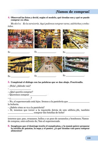 109
¡Vamos de compras!
4. Observad las fotos y decid, según el modelo, qué tiendas son y qué se puede
comprar en ellas.
M o d e l o: Es la carnicería. Aquí podemos comprar carne, salchichas y embu-
tidos.
Es . Es . Es .
Es . Es . Es .
5. Completad el diálogo con las palabras que se dan abajo. Practicadlo.
– ¡Hola! ¿Adónde vais?
–
– ¿Qué queréis comprar?
– Queremos comprar .
– ¿ ?
– No, el supermercado está lejos. Iremos a la pastelería que
la lechería.
– ¿Sabéis cómo se va a la pastelería?
– Sí, tenemos que torcer a la izquierda detrás de este ediﬁcio.¡Ah, también
comprar dos botellas de leche!
tenemos que; pan, croasanes, bollos y un poco de caramelos y bombones; Vamos
de compras; está enfrente de; Vais al supermercado
6. Imaginaos que el domingo tenéis el cumpleaños, y la mamâ quiere preparar
la tortilla de patatas, la sopa y el postre. ¿A qué tiendas vais para comprar
alimentos?
 