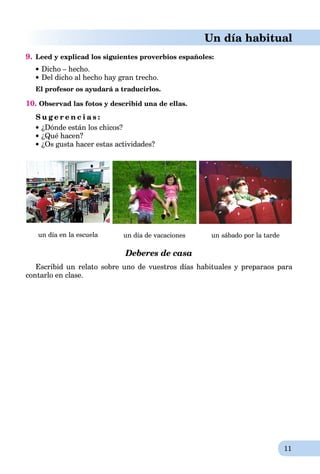 11
Un día habitual
9. Leed y explicad los siguientes proverbios españoles:
Dicho – hecho.
Del dicho al hecho hay gran trecho.
El profesor os ayudará a traducirlos.
10. Observad las fotos y describid una de ellas.
S u g e r e n c i a s :
 ¿Dónde están los chicos?
¿Qué hacen?
¿Os gusta hacer estas actividades?
un día en la escuela un día de vacaciones un sábado por la tarde
Deberes de casa
Escribid un relato sobre uno de vuestros días habituales y preparaos para
contarlo en clase.
 