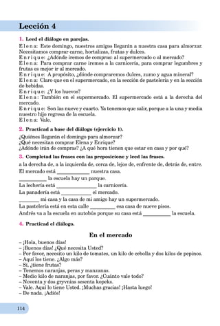 114
Lección 4
1. Leed el diálogo en parejas.
E l e n a: Este domingo, nuestros amigos llegarán a nuestra casa para almorzar.
Necesitamos comprar carne, hortalizas, frutas y dulces.
E n r i q u e: ¿Adónde iremos de compras: al supermercado o al mercado?
E l e n a: Para comprar carne iremos a la carnicería, para comprar legumbres y
frutas es mejor ir al mercado.
E n r i q u e: A propósito, ¿dónde compraremos dulces, zumo y agua mineral?
E l e n a: Claro que en el supermercado, en la sección de pastelería y en la sección
de bebidas.
E n r i q u e: ¿Y los huevos?
E l e n a : También en el supermercado. El supermercado está a la derecha del
mercado.
E n r i q u e: Son las nueve y cuarto. Ya tenemos que salir, porque a la una y media
nuestro hijo regresa de la escuela.
E l e n a: Vale.
2. Practicad a base del diálogo (ejercicio 1).
¿Quiénes llegarán el domingo para almorzar?
¿Qué necesitan comprar Elena y Enrique?
¿Adónde irán de compras? ¿A qué hora tienen que estar en casa y por qué?
3. Completad las frases con las preposicione y leed las frases.
a la derecha de, a la izquierda de, cerca de, lejos de, enfrente de, detrás de, entre.
El mercado está _____________ nuestra casa.
___________ la escuela hay un parque.
La lechería está ________________ la carnicería.
La panadería está ____________ el mercado.
________ mi casa y la casa de mi amigo hay un supermercado.
La pastelería está en esta calle __________ esa casa de nueve pisos.
Andrés va a la escuela en autobús porque su casa está ___________ la escuela.
4. Practicad el diálogo.
En el mercado
– ¡Hola, buenos días!
– ¡Buenos días! ¿Qué necesita Usted?
– Por favor, necesito un kilo de tomates, un kilo de cebolla y dos kilos de pepinos.
– Aquí los tiene. ¿Algo más?
– Sí, ¿tiene frutas?
– Tenemos naranjas, peras y manzanas.
– Medio kilo de naranjas, por favor. ¿Cuánto vale todo?
– Noventa y dos gryvnias sesenta kopeks.
– Vale. Aquí lo tiene Usted. ¡Muchas gracias! ¡Hasta luego!
– De nada. ¡Adiós!
 