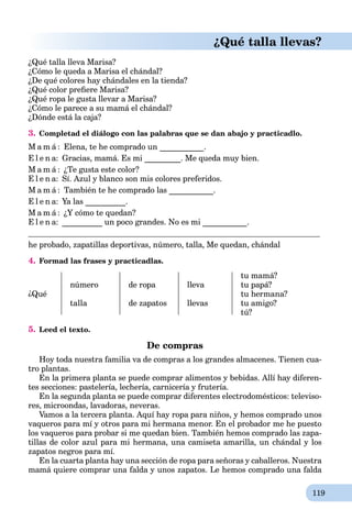 119
¿Qué talla llevas?
¿Qué talla lleva Marisa?
¿Cómo le queda a Marisa el chándal?
¿De qué colores hay chándales en la tienda?
¿Qué color preﬁere Marisa?
¿Qué ropa le gusta llevar a Marisa?
¿Сómo le parece a su mamá el chándal?
¿Dónde está la caja?
3. Completad el diálogo con las palabras que se dan abajo y practicadlo.
M a m á : Elena, te he comprado un ___________.
E l e n a: Gracias, mamá. Es mi _________. Me queda muy bien.
M a m á : ¿Te gusta este color?
E l e n a: Sí. Azul y blanco son mis colores preferidos.
M a m á : También te he comprado las ___________.
E l e n a: Ya las __________.
M a m á : ¿Y cómo te quedan?
E l e n a: __________ un poco grandes. No es mi ___________.
he probado, zapatillas deportivas, número, talla, Me quedan, chándal
4. Formad las frases y practicadlas.
¿Qué
número
talla
de ropa
de zapatos
lleva
llevas
tu mamá?
tu papá?
tu hermana?
tu amigo?
tú?
5. Leed el texto.
De compras
Hoy toda nuestra familia va de compras a los grandes almacenes. Tienen cua-
tro plantas.
En la primera planta se puede comprar alimentos y bebidas. Allí hay diferen-
tes secciones: pastelería, lechería, carnicería y frutería.
En la segunda planta se puede comprar diferentes electrodomésticos: televiso-
res, microondas, lavadoras, neveras.
Vamos a la tercera planta. Aquí hay ropa para niños, y hemos comprado unos
vaqueros para mí y otros para mi hermana menor. En el probador me he puesto
los vaqueros para probar si me quedan bien. También hemos comprado las zapa-
tillas de color azul para mi hermana, una camiseta amarilla, un chándal y los
zapatos negros para mí.
En la cuarta planta hay una sección de ropa para señoras y caballeros. Nuestra
mamá quiere comprar una falda y unos zapatos. Le hemos comprado una falda
 